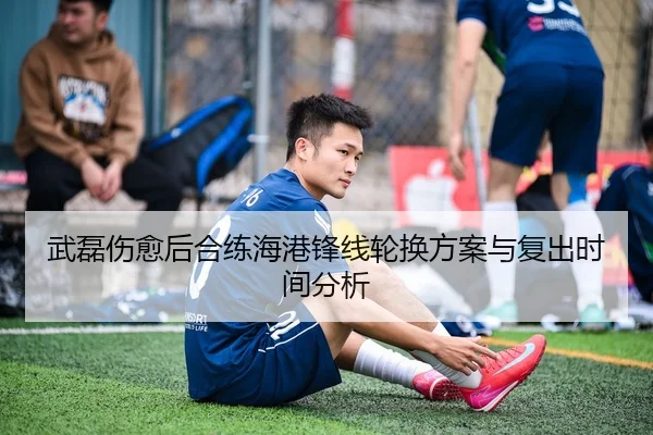 武磊伤愈后合练海港锋线轮换方案与复出时间分析