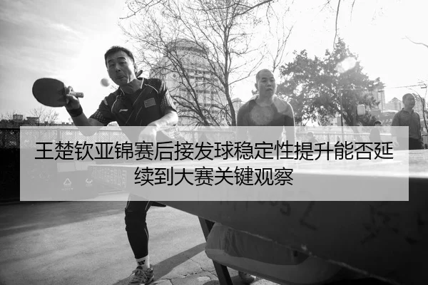 王楚钦亚锦赛后接发球稳定性提升能否延续到大赛关键观察