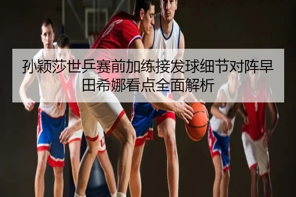 孙颖莎世乒赛前加练接发球细节对阵早田希娜看点全面解析
